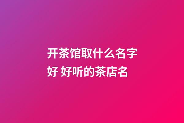 开茶馆取什么名字好 好听的茶店名-第1张-店铺起名-玄机派